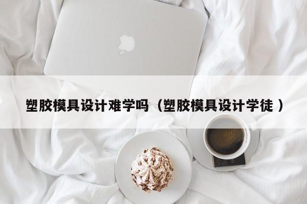 塑胶模具设计难学吗（塑胶模具设计学徒 ）