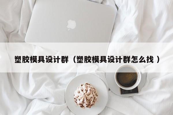 塑胶模具设计群（塑胶模具设计群怎么找 ）