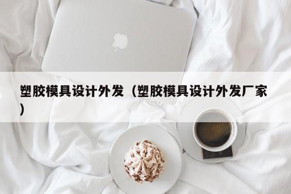 塑胶模具设计外发（塑胶模具设计外发厂家 ）