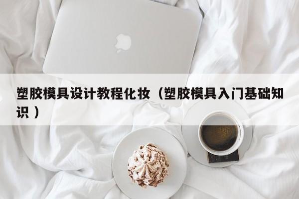 塑胶模具设计教程化妆（塑胶模具入门基础知识 ）