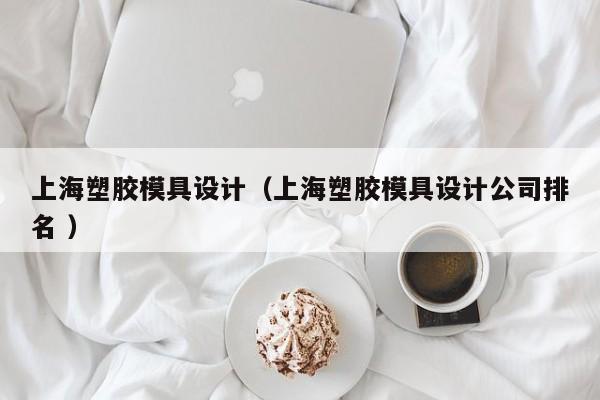 上海塑胶模具设计（上海塑胶模具设计公司排名 ）