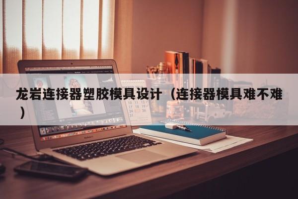 龙岩连接器塑胶模具设计（连接器模具难不难 ）