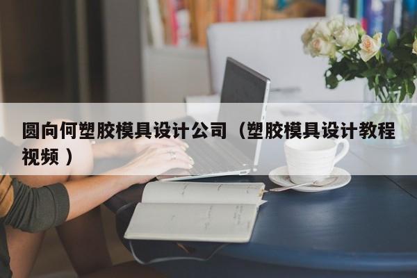 圆向何塑胶模具设计公司（塑胶模具设计教程视频 ）