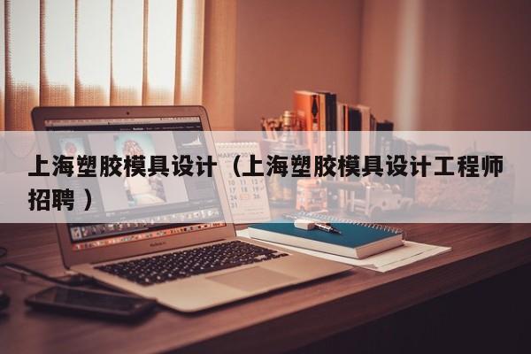 上海塑胶模具设计（上海塑胶模具设计工程师招聘 ）