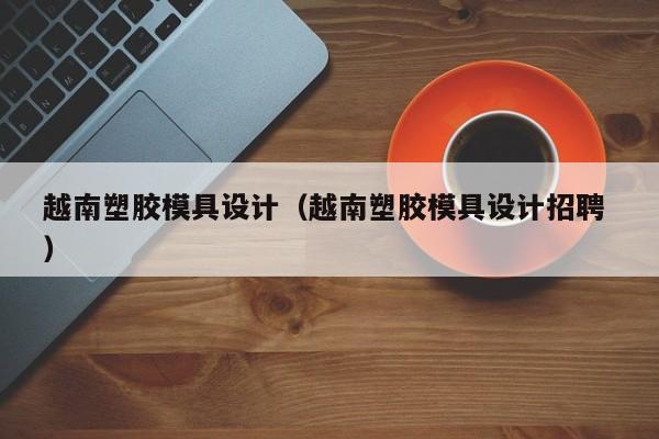 越南塑胶模具设计（越南塑胶模具设计招聘 ）