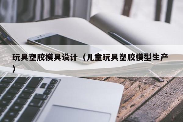 玩具塑胶模具设计（儿童玩具塑胶模型生产 ）