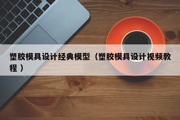 塑胶模具设计经典模型（塑胶模具设计视频教程 ）