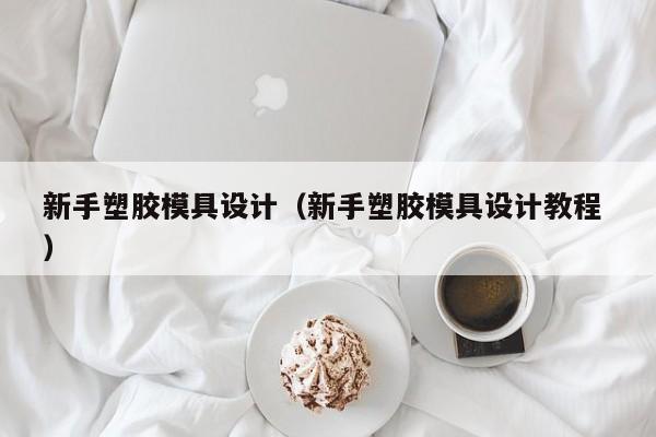 新手塑胶模具设计（新手塑胶模具设计教程 ）
