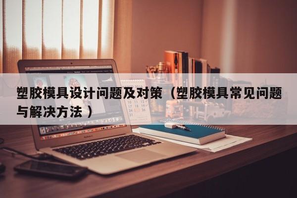 塑胶模具设计问题及对策（塑胶模具常见问题与解决方法 ）