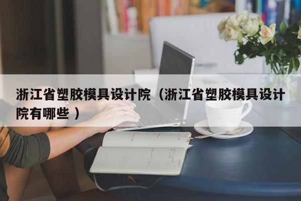 浙江省塑胶模具设计院（浙江省塑胶模具设计院有哪些 ）