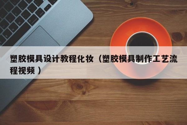 塑胶模具设计教程化妆（塑胶模具制作工艺流程视频 ）