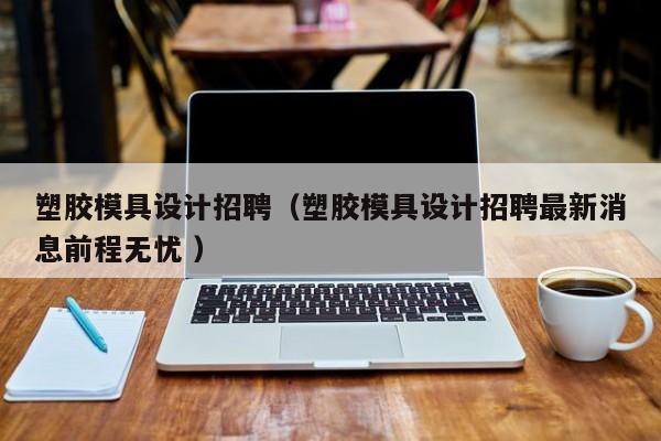 塑胶模具设计招聘（塑胶模具设计招聘最新消息前程无忧 ）