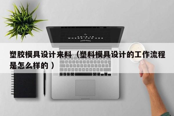 塑胶模具设计来料（塑料模具设计的工作流程是怎么样的 ）
