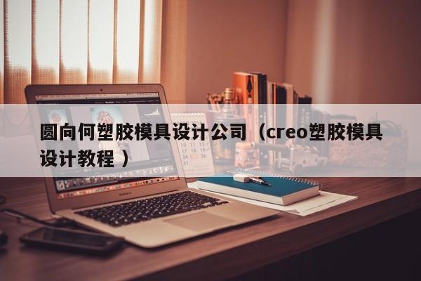 圆向何塑胶模具设计公司（creo塑胶模具设计教程 ）