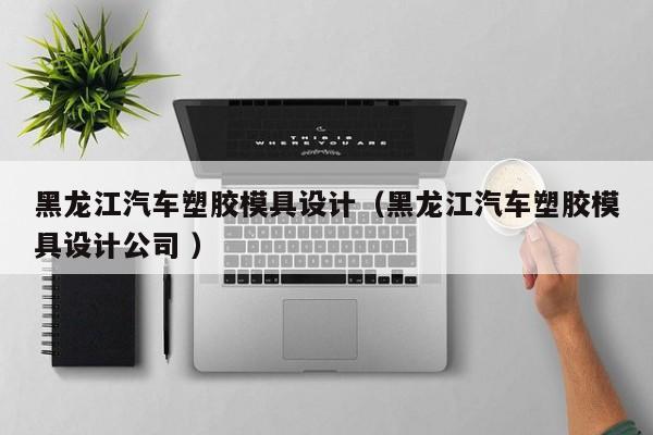 黑龙江汽车塑胶模具设计（黑龙江汽车塑胶模具设计公司 ）