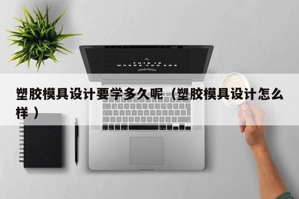 塑胶模具设计要学多久呢（塑胶模具设计怎么样 ）