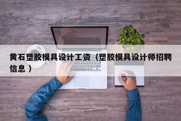 黄石塑胶模具设计工资（塑胶模具设计师招聘信息 ）