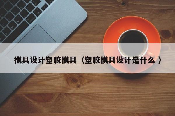模具设计塑胶模具（塑胶模具设计是什么 ）