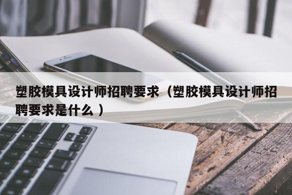 塑胶模具设计师招聘要求（塑胶模具设计师招聘要求是什么 ）