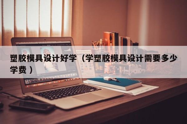 塑胶模具设计好学（学塑胶模具设计需要多少学费 ）