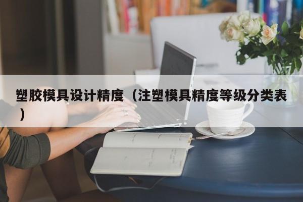 塑胶模具设计精度（注塑模具精度等级分类表 ）