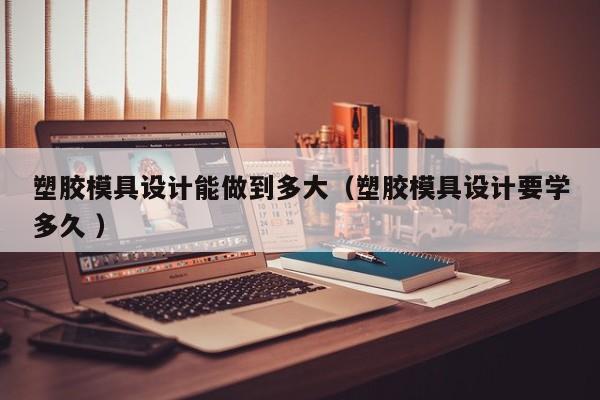 塑胶模具设计能做到多大（塑胶模具设计要学多久 ）