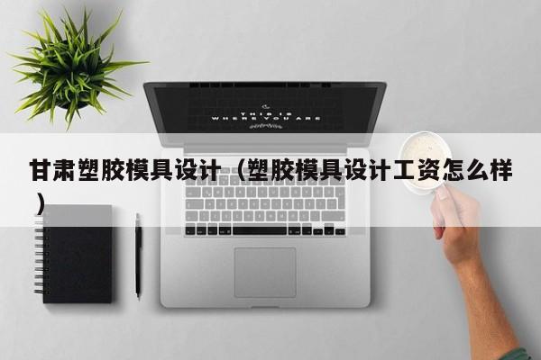 甘肃塑胶模具设计（塑胶模具设计工资怎么样 ）