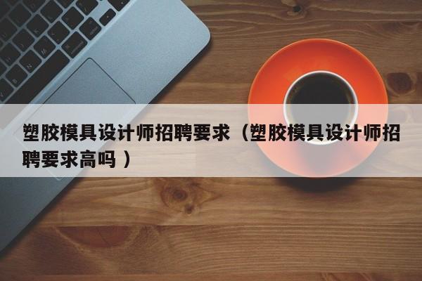 塑胶模具设计师招聘要求（塑胶模具设计师招聘要求高吗 ）