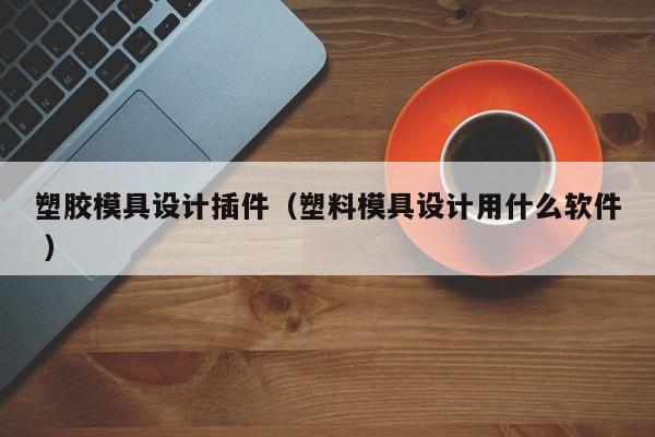 塑胶模具设计插件（塑料模具设计用什么软件 ）