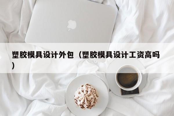 塑胶模具设计外包（塑胶模具设计工资高吗 ）