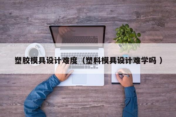 塑胶模具设计难度（塑料模具设计难学吗 ）