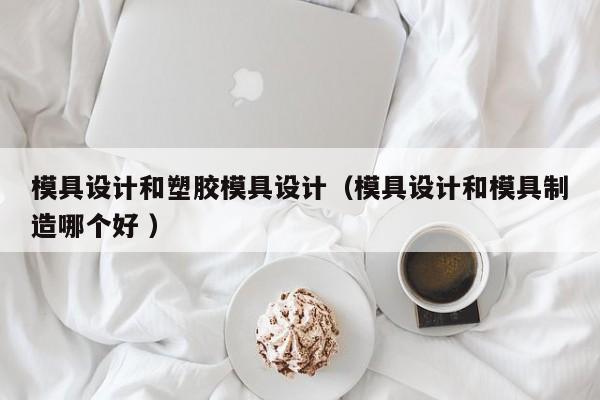 模具设计和塑胶模具设计（模具设计和模具制造哪个好 ）