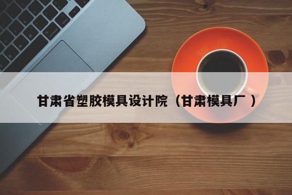 甘肃省塑胶模具设计院（甘肃模具厂 ）