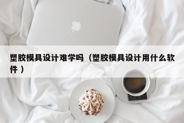 塑胶模具设计难学吗（塑胶模具设计用什么软件 ）