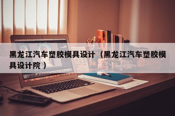 黑龙江汽车塑胶模具设计（黑龙江汽车塑胶模具设计院 ）