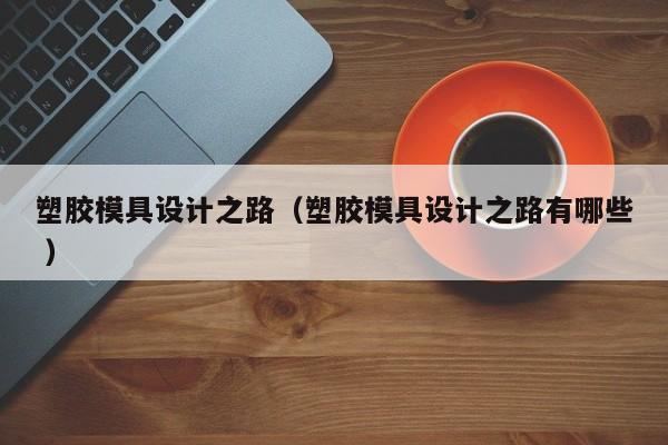 塑胶模具设计之路（塑胶模具设计之路有哪些 ）