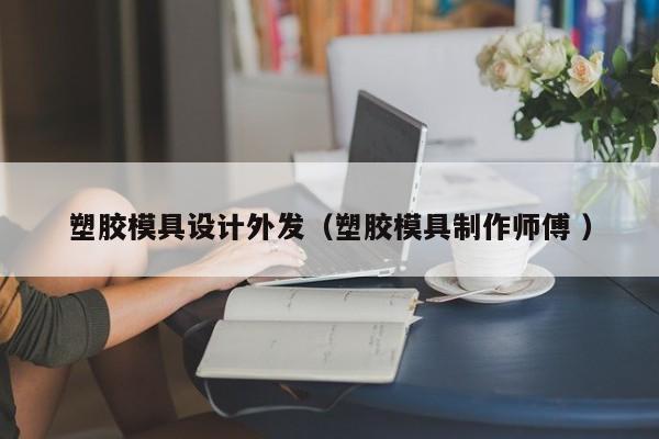 塑胶模具设计外发（塑胶模具制作师傅 ）