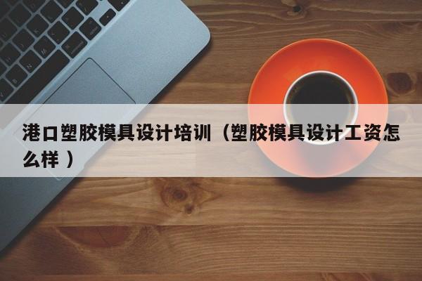 港口塑胶模具设计培训（塑胶模具设计工资怎么样 ）
