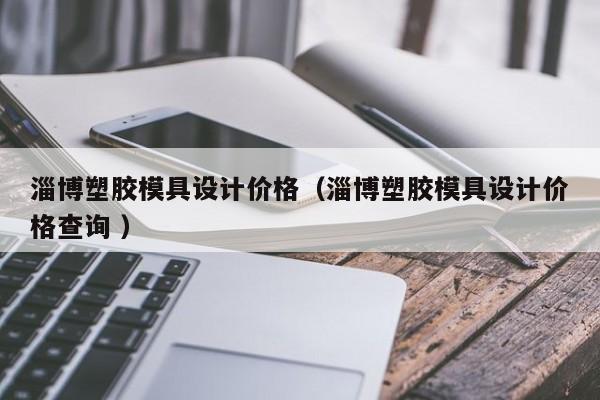 淄博塑胶模具设计价格（淄博塑胶模具设计价格查询 ）