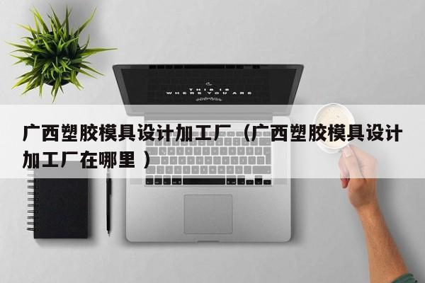广西塑胶模具设计加工厂（广西塑胶模具设计加工厂在哪里 ）