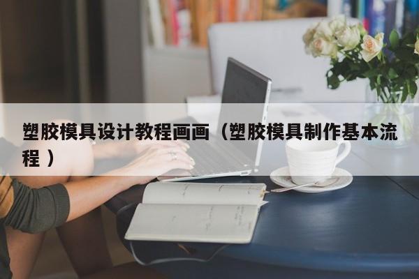 塑胶模具设计教程画画（塑胶模具制作基本流程 ）
