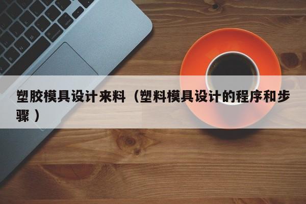 塑胶模具设计来料（塑料模具设计的程序和步骤 ）