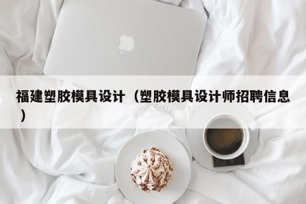 福建塑胶模具设计（塑胶模具设计师招聘信息 ）
